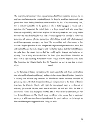 The case for American intervention was certainly debatable on prudential grounds, but no
one knew that better than the president himself. No doubt he would say that the only risks
greater than those flowing from intervention would be the risks of not intervening. That,
too, is certainly debatable, but the question is who is better equipped to render such a
decision—the President of the United States or a dozen clerics? And who would have
borne the responsibility had Saddam acquired nuclear weapons (as we have every reason
to beleve he was attempting to do)? Had Saddam's regime been allowed to survive in
possession of weapons of mass destruction, which bishop armed with what argument
could have persuaded him not to use them? The unvarnished truth of the matter is that
Saddam's regime presented a clear and present danger to the preservation of peace, not
only in the Mideast but in the larger world. The further truth is that the United States is
the only force that stands between half the world and its descent into barbarism or
tyranny. That so many senior officials of the Curia could have blinded themselves to
those facts is very troubling. When the Vatican's foreign minister begins to sound more
like Dominique de Villepin than he does St. Augustine, we have a great deal to worry
about indeed.
As for the future of the just-war tradition, this much needs to be said: A just-war teaching
that is incapable of dealing effectively and decisively with the likes of Saddam Hussein is
a teaching that will not long command the attention of serious statesmen interested in
preserving peace. If it fails to accommodate just-war principles to the threat of Islamic
terrorism, the Catholic Church will yield the international stage to well-meant or
cowardly pacifists on the one hand, and on the other to men who think that talk of
tranquilitas ordinis is so much pious twaddle. That is precisely the dilemma that just war
was designed to prevent. The Church could provide no better service than to reconsider
the ways in which the time-honored principles of the grand tradition can be brought to
bear on the most pressing problem now facing the world.
59
 