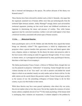 that is irrational and damaging to the species. The earliest advocate of this theory was
Konrad Lorenz.[7]
These theories have been criticized by scholars such as John G. Kennedy, who argue that
the organized, sustained war of humans differs more than just technologically from the
territorial fights between animals. Ashley Montagu[8]
strongly denies such universalistic
instinctual arguments, pointing out that social factors and childhood socialization are
important in determining the nature and presence of warfare. Thus while human
aggression may be a universal occurrence, warfare is not and would appear to have been
a historical invention, associated with certain types of human societies.
1.1.2.iv. Behavioral theories:
Some psychologists such as E.F.M. Durban and John Bowlby have argued that human
beings are inherently violent.[9]
This aggressiveness is fueled by displacement and
projection where a person transfers their grievances into bias and hatred against other
races, religions, nations or ideologies. By this theory the nation state preserves order in
the local society while creating an outlet for aggression through warfare. If war is innate
to human nature, as is presupposed and predetermined by many psychological theories,
then there is little hope of ever escaping it.
The Italian psychoanalyst Franco Fornari, a follower of Melanie Klein, thought that war
was the paranoid or projective “elaboration” of mourning. Fornari thought that war and
violence develop out of our “love need”: our wish to preserve and defend the sacred
object to which we are attached, namely our early mother and our fusion with her. For the
adult, nations are the sacred objects that generate warfare. Fornari focused upon sacrifice
as the essence of war: the astonishing willingness of human beings to die for their
country, to give over their bodies to their nation.
While these theories may have some general explanatory value about why war exists,
they do not explain when or how they occur. Nor do they explain the existence of certain
human cultures completely devoid of war.[10]
If the innate psychology of the human mind
is unchanging, these variations are inconsistent. A solution adapted to this problem by
6
 