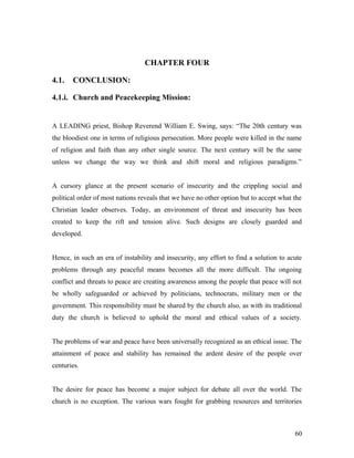 CHAPTER FOUR
4.1. CONCLUSION:
4.1.i. Church and Peacekeeping Mission:
A LEADING priest, Bishop Reverend William E. Swing, says: “The 20th century was
the bloodiest one in terms of religious persecution. More people were killed in the name
of religion and faith than any other single source. The next century will be the same
unless we change the way we think and shift moral and religious paradigms.”
A cursory glance at the present scenario of insecurity and the crippling social and
political order of most nations reveals that we have no other option but to accept what the
Christian leader observes. Today, an environment of threat and insecurity has been
created to keep the rift and tension alive. Such designs are closely guarded and
developed.
Hence, in such an era of instability and insecurity, any effort to find a solution to acute
problems through any peaceful means becomes all the more difficult. The ongoing
conflict and threats to peace are creating awareness among the people that peace will not
be wholly safeguarded or achieved by politicians, technocrats, military men or the
government. This responsibility must be shared by the church also, as with its traditional
duty the church is believed to uphold the moral and ethical values of a society.
The problems of war and peace have been universally recognized as an ethical issue. The
attainment of peace and stability has remained the ardent desire of the people over
centuries.
The desire for peace has become a major subject for debate all over the world. The
church is no exception. The various wars fought for grabbing resources and territories
60
 