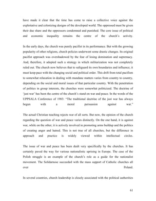 have made it clear that the time has come to raise a collective voice against the
exploitative and colonizing designs of the developed world. The oppressed must be given
their due share and the oppressors condemned and punished. The core issue of political
and economic inequality remains the centre of the church’s activity.
In the early days, the church was purely pacifist in its performance. But with the growing
popularity of other religions, church policies underwent some drastic changes. Its original
pacifist approach was overshadowed by the fear of losing domination and supremacy.
And, therefore, it adopted such a strategy in which militarization was not completely
ruled out. The church now believes that to safeguard its own boundaries and influence, it
must keep pace with the changing social and political order. This drift from total pacifism
to somewhat relaxation in dealing with mundane matters varies from country to country,
depending on the social and moral issues of that particular country. With the penetration
of politics in group interests, the churches were somewhat politicized. The doctrine of
‘just war’ has been the centre of the church’s stand on war and peace. In the words of the
UPPSALA Conference of 1983: “The traditional doctrine of the just war has always
begun with a moral persuasion against war.”
The actual Christian teaching rejects war of all sorts. But now, the opinion of the church
regarding the question of war and peace varies distinctly. On the one hand, it is against
war, while on the other, it is actively involved in promoting arms buildup and the politics
of creating anger and hatred. This is not true of all churches, but the difference in
approach and practice is widely viewed within intellectual circles.
The issue of war and peace has been dealt very specifically by the churches. It has
certainly paved the way for various nationalistic uprising in Europe. The case of the
Polish struggle is an example of the church’s role as a guide for the nationalist
movement. The Solidarnose succeeded with the mass support of Catholic churches all
over Poland.
In several countries, church leadership is closely associated with the political authorities
61
 