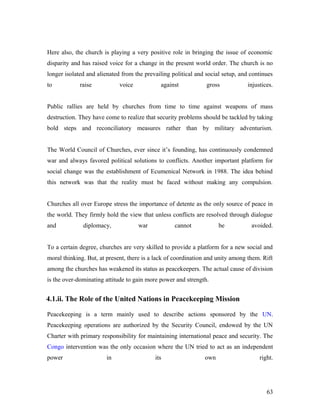 Here also, the church is playing a very positive role in bringing the issue of economic
disparity and has raised voice for a change in the present world order. The church is no
longer isolated and alienated from the prevailing political and social setup, and continues
to raise voice against gross injustices.
Public rallies are held by churches from time to time against weapons of mass
destruction. They have come to realize that security problems should be tackled by taking
bold steps and reconciliatory measures rather than by military adventurism.
The World Council of Churches, ever since it’s founding, has continuously condemned
war and always favored political solutions to conflicts. Another important platform for
social change was the establishment of Ecumenical Network in 1988. The idea behind
this network was that the reality must be faced without making any compulsion.
Churches all over Europe stress the importance of detente as the only source of peace in
the world. They firmly hold the view that unless conflicts are resolved through dialogue
and diplomacy, war cannot be avoided.
To a certain degree, churches are very skilled to provide a platform for a new social and
moral thinking. But, at present, there is a lack of coordination and unity among them. Rift
among the churches has weakened its status as peacekeepers. The actual cause of division
is the over-dominating attitude to gain more power and strength.
4.1.ii. The Role of the United Nations in Peacekeeping Mission
Peacekeeping is a term mainly used to describe actions sponsored by the UN.
Peacekeeping operations are authorized by the Security Council, endowed by the UN
Charter with primary responsibility for maintaining international peace and security. The
Congo intervention was the only occasion where the UN tried to act as an independent
power in its own right.
63
 
