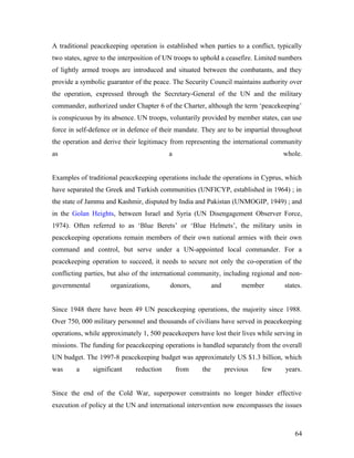 A traditional peacekeeping operation is established when parties to a conflict, typically
two states, agree to the interposition of UN troops to uphold a ceasefire. Limited numbers
of lightly armed troops are introduced and situated between the combatants, and they
provide a symbolic guarantor of the peace. The Security Council maintains authority over
the operation, expressed through the Secretary-General of the UN and the military
commander, authorized under Chapter 6 of the Charter, although the term ‘peacekeeping’
is conspicuous by its absence. UN troops, voluntarily provided by member states, can use
force in self-defence or in defence of their mandate. They are to be impartial throughout
the operation and derive their legitimacy from representing the international community
as a whole.
Examples of traditional peacekeeping operations include the operations in Cyprus, which
have separated the Greek and Turkish communities (UNFICYP, established in 1964) ; in
the state of Jammu and Kashmir, disputed by India and Pakistan (UNMOGIP, 1949) ; and
in the Golan Heights, between Israel and Syria (UN Disengagement Observer Force,
1974). Often referred to as ‘Blue Berets’ or ‘Blue Helmets’, the military units in
peacekeeping operations remain members of their own national armies with their own
command and control, but serve under a UN-appointed local commander. For a
peacekeeping operation to succeed, it needs to secure not only the co-operation of the
conflicting parties, but also of the international community, including regional and non-
governmental organizations, donors, and member states.
Since 1948 there have been 49 UN peacekeeping operations, the majority since 1988.
Over 750, 000 military personnel and thousands of civilians have served in peacekeeping
operations, while approximately 1, 500 peacekeepers have lost their lives while serving in
missions. The funding for peacekeeping operations is handled separately from the overall
UN budget. The 1997-8 peacekeeping budget was approximately US $1.3 billion, which
was a significant reduction from the previous few years.
Since the end of the Cold War, superpower constraints no longer hinder effective
execution of policy at the UN and international intervention now encompasses the issues
64
 