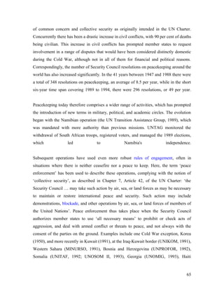 of common concern and collective security as originally intended in the UN Charter.
Concurrently there has been a drastic increase in civil conflicts, with 90 per cent of deaths
being civilian. This increase in civil conflicts has prompted member states to request
involvement in a range of disputes that would have been considered distinctly domestic
during the Cold War, although not in all of them for financial and political reasons.
Correspondingly, the number of Security Council resolutions on peacekeeping around the
world has also increased significantly. In the 41 years between 1947 and 1988 there were
a total of 348 resolutions on peacekeeping, an average of 8.5 per year, while in the short
six-year time span covering 1989 to 1994, there were 296 resolutions, or 49 per year.
Peacekeeping today therefore comprises a wider range of activities, which has prompted
the introduction of new terms in military, political, and academic circles. The evolution
began with the Namibian operation (the UN Transition Assistance Group, 1989), which
was mandated with more authority than previous missions. UNTAG monitored the
withdrawal of South African troops, registered voters, and managed the 1989 elections,
which led to Namibia's independence.
Subsequent operations have used even more robust rules of engagement, often in
situations where there is neither ceasefire nor a peace to keep. Here, the term ‘peace
enforcement’ has been used to describe these operations, complying with the notion of
‘collective security’, as described in Chapter 7, Article 42, of the UN Charter: ‘the
Security Council … may take such action by air, sea, or land forces as may be necessary
to maintain or restore international peace and security. Such action may include
demonstrations, blockade, and other operations by air, sea, or land forces of members of
the United Nations’. Peace enforcement thus takes place when the Security Council
authorizes member states to use ‘all necessary means’ to prohibit or check acts of
aggression, and deal with armed conflict or threats to peace, and not always with the
consent of the parties on the ground. Examples include one Cold War exception, Korea
(1950), and more recently in Kuwait (1991), at the Iraq-Kuwait border (UNIKOM, 1991),
Western Sahara (MINURSO, 1991), Bosnia and Herzegovina (UNPROFOR, 1992),
Somalia (UNITAF, 1992; UNOSOM II, 1993), Georgia (UNOMIG, 1993), Haiti
65
 