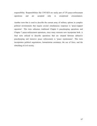 responsibility. Responsibilities like UNTAES are rarely part of UN peace-enforcement
operations and are accepted only in exceptional circumstances.
Another term that is used to describe the current array of military options in complex
political environments that require several simultaneous responses is ‘peace-support
operation’. This term subsumes traditional Chapter 6 peacekeeping operations and
Chapter 7 peace-enforcement operations, since many missions now incorporate both. A
final term utilized to describe operations that are situated between defensive
peacekeeping and intensive peace enforcement is ‘peace maintenance’. This term
incorporates political negotiations, humanitarian assistance, the use of force, and the
rebuilding of civil society.
67
 