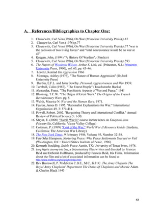A. References/Bibliographies to Chapter One:
1. Clausewitz, Carl Von (1976), On War (Princeton University Press) p.87
2. Clausewitz, Carl Von (1976) p.77
3. Clausewitz, Carl Von (1976), On War (Princeton University Press) p.77 "war is
the collision of two living forces" and "total nonresstance would be no war at
all"
4. Keegan, John, (1994) "A History Of Warfare", (Pimlico)
5. Clausewitz, Carl Von (1976), On War (Princeton University Press) p.593
6. The Papers of Woodrow Wilson, Arthur S. Link, ed. (Princeton, N.J.: Princeton
University Press, 1990), vol. 63, pp. 45–46.
7. Lorenz, Konrad On Aggression 1966
8. Montagu, Ashley (1976), "The Nature of Human Aggression" (Oxford
University Press)
9. Durbin, E.F.L. and John Bowlby .Personal Aggressiveness and War 1939.
10. Turnbull, Colin (1987), "The Forest People" (Touchstonbe Books)
11. Alexander, Franz. "The Psychiatric Aspects of War and Peace." 1941
12. Blanning, T.C.W. "The Origin of Great Wars." The Origins of the French
Revolutionary Wars. pg. 5
13. Walsh, Maurice N. War and the Human Race. 1971.
14. Fearon, James D. 1995. "Rationalist Explanations for War." International
Organization 49, 3: 379-414.
15. Powell, Robert. 2002. "Bargaining Theory and International Conflict." Annual
Review of Political Science 5: 1-30.
16. Mayer, E. (2000) "World War II" course lecture notes on Emayzine.com
(Victorville, California: Victor Valley College)
17. Coleman, P. (1999) "Cost of the War," World War II Resource Guide (Gardena,
California: The American War Library)
18. The New York Times, 9 February 1946, Volume 95, Number 32158.
19. Fen Osler Hampson, Nurturing Peace: Why Peace Settlements Succeed or Fail
(Washington, D.C.: United States Institute of Peace, 1996).
20. Kenneth Boulding, Stable Peace Austin, TX: University of Texas Press, 1978.
21. Long Night's Journey into Day, a documentary film written and directed by Frances
Reid and Deborah Hoffmann, produced by Frances Reid, Iris Films. Information
about the film and a lot of associated information can be found at
http://www.irisfilms.org/longnight/index.htm
22. Rev Brumwell, P. Middleton C.B.E., M.C., K.H.C. The Army Chaplain The
Royal Army Chaplains' Department The Duties of Chaplains and Morale Adam
& Charles Black 1943
68
 