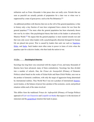 militarists such as Franz Alexander is that peace does not really exist. Periods that are
seen as peaceful are actually periods of preparation for a later war or when war is
suppressed by a state of great power, such as the Pax Britannica.[11]
An additional problem with theories that rest on the will of the general population, is that
in history only a tiny fraction of wars have originated from a desire for war from the
general populace.[12]
Far more often the general population has been reluctantly drawn
into war by its rulers. One psychological theory that looks at the leaders is advanced by
Maurice Walsh.[13]
He argues that the general populace is more neutral towards war and
that wars only occur when leaders with a psychologically abnormal disregard for human
life are placed into power. War is caused by leaders that seek war such as Napoleon,
Hitler, and Stalin. Such leaders most often come to power in times of crisis when the
populace opts for a decisive leader, who then leads the nation to war.
1.1.2.v. Sociological theories:
Sociology has long been very concerned with the origins of war, and many thousands of
theories have been advanced, many of them contradictory. Sociology has thus divided
into a number of schools. One, the Primat der Innenpolitik (Primacy of Domestic
Politics) school based on the works of Eckart Kehr and Hans-Ulrich Wehler, sees war as
the product of domestic conditions, with only the target of aggression being determined
by international realities. Thus World War I was not a product of international disputes,
secret treaties, or the balance of power but a product of the economic, social, and political
situation within each of the states involved.
This differs from the traditional Primat der Außenpolitik (Primacy of Foreign Politics)
approach of Carl von Clausewitz and Leopold von Ranke that argues it is the decisions of
statesmen and the geopolitical situation that leads to peace.
7
 