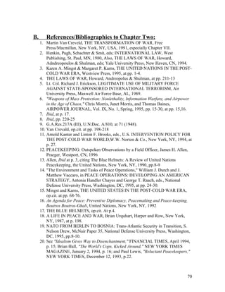 B. References/Bibliographies to Chapter Two:
1. Martin Van Creveld, THE TRANSFORMATION OF WAR, Free
Press/Macmillan, New York, NY, USA, 1991, especially Chapter VII.
2. Henkin, Pugh, Schachter & Smit, eds; INTERNATIONAL LAW, West
Publishing, St. Paul, MN, 1980, Also, THE LAWS OF WAR, Howard,
Adndreopoulos & Shulman, eds; Yale University Press, New Haven, CN, 1994.
3. Karen A. Mingst & Margaret P. Karns, THE UNITED NATIONS IN THE POST-
COLD WAR ERA, Westview Press, 1995, at pp. 1-4.
4. THE LAWS OF WAR, Howard, Andreopolus & Shulman, at pp. 211-13
5. Lt. Col. Richard J. Erickson, LEGITIMATE USE OF MILITARY FORCE
AGAINST STATE-SPONSORED INTERNATIONAL TERRORISM, Air
University Press, Maxwell Air Force Base, AL, 1989.
6. "Weapons of Mass Protection: Nonlethality, Information Warfare, and Airpower
in the Age of Chaos," Chris Morris, Janet Morris, and Thomas Baines,
AIRPOWER JOURNAL, Vol. IX, No. 1, Spring, 1995, pp. 15-30, at pp. 15,16.
7. Ibid, at p. 17.
8. Ibid, pp. 220-25
9. G.A.Res.217A (III), U.N.Doc. A/810, at 71 (1948).
10. Van Crevald, op.cit. at pp. 198-218
11. Arnold Kanter and Linton F. Brooks, eds., U.S. INTERVENTION POLICY FOR
THE POST-COLD WAR WORLD,W.W. Norton & Co., New York, NY, 1994, at
p. 27.
12. PEACEKEEPING: Outspoken Observations by a Field Officer, James H. Allen,
Praeger, Westport, CN, 1996
13. Allen, Ibid at p. 3, citing The Blue Helmets: A Review of United Nations
Peacekeeping, the United Nations, New York, NY, 1990, pp.8-9
14. "The Environment and Tasks of Peace Operations," William J. Durch and J.
Matthew Vaccaro, in PEACE OPERATIONS: DEVELOPING AN AMERICAN
STRATEGY, Antonia Handler Chayes and George T. Raach, eds., National
Defense University Press, Washington, DC, 1995, at pp. 24-30.
15. Mingst and Karns, THE UNITED STATES IN THE POST-COLD WAR ERA,
op.cit. at pp. 68-76.
16. An Agenda for Peace: Preventive Diplomacy, Peacemaking and Peace-keeping,
Boutros Boutros-Ghali, Untied Nations, New York, NY, 1992
17. THE BLUE HELMETS, op.cit. At p.4.
18. A LIFE IN PEACE AND WAR, Brian Urquhart, Harper and Row, New York,
NY, 1987, at p. 198.
19. NATO FROM BERLIN TO BOSNIA: Trans-Atlantic Security in Transition, S.
Nelson Drew, McNair Paper 35, National Defense University Press, Washington,
DC, 1995, pp.8-10.
20. See "Idealism Gives Way to Disenchantment," FINANCIAL TIMES, April 1994,
p. 15; Brian Hall, "The World's Cops, Kicked Around," NEW YORK TIMES
MAGAZINE, January 2, 1994, p. 16; and Paul Lewis, "Reluctant Peacekeepers,"
NEW YORK TIMES, December 12, 1993, p.22.
70
 