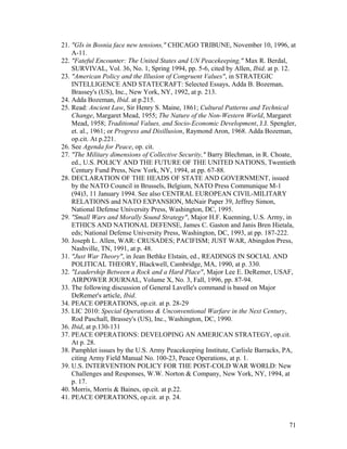 21. "GIs in Bosnia face new tensions," CHICAGO TRIBUNE, November 10, 1996, at
A-11.
22. "Fateful Encounter: The United States and UN Peacekeeping," Max R. Berdal,
SURVIVAL, Vol. 36, No. 1, Spring 1994, pp. 5-6, cited by Allen, Ibid. at p. 12.
23. "American Policy and the Illusion of Congruent Values", in STRATEGIC
INTELLIGENCE AND STATECRAFT: Selected Essays, Adda B. Bozeman,
Brassey's (US), Inc., New York, NY, 1992, at p. 213.
24. Adda Bozeman, Ibid. at p.215.
25. Read: Ancient Law, Sir Henry S. Maine, 1861; Cultural Patterns and Technical
Change, Margaret Mead, 1955; The Nature of the Non-Western World, Margaret
Mead, 1958; Traditional Values, and Socio-Economic Development, J.J. Spengler,
et. al., 1961; or Progress and Disillusion, Raymond Aron, 1968. Adda Bozeman,
op.cit. At p.221.
26. See Agenda for Peace, op. cit.
27. "The Military dimensions of Collective Security," Barry Blechman, in R. Choate,
ed., U.S. POLICY AND THE FUTURE OF THE UNITED NATIONS, Twentieth
Century Fund Press, New York, NY, 1994, at pp. 67-88.
28. DECLARATION OF THE HEADS OF STATE AND GOVERNMENT, issued
by the NATO Council in Brussels, Belgium, NATO Press Communique M-1
(94)3, 11 January 1994. See also CENTRAL EUROPEAN CIVIL-MILITARY
RELATIONS and NATO EXPANSION, McNair Paper 39, Jeffrey Simon,
National Defense University Press, Washington, DC, 1995.
29. "Small Wars and Morally Sound Strategy", Major H.F. Kuenning, U.S. Army, in
ETHICS AND NATIONAL DEFENSE, James C. Gaston and Janis Bren Hietala,
eds; National Defense University Press, Washington, DC, 1993, at pp. 187-222.
30. Joseph L. Allen, WAR: CRUSADES; PACIFISM; JUST WAR, Abingdon Press,
Nashville, TN, 1991, at p. 48.
31. "Just War Theory", in Jean Bethke Elstain, ed., READINGS IN SOCIAL AND
POLITICAL THEORY, Blackwell, Cambridge, MA, 1990, at p. 330.
32. "Leadership Between a Rock and a Hard Place", Major Lee E. DeRemer, USAF,
AIRPOWER JOURNAL, Volume X, No. 3, Fall, 1996, pp. 87-94.
33. The following discussion of General Lavelle's command is based on Major
DeRemer's article, Ibid.
34. PEACE OPERATIONS, op.cit. at p. 28-29
35. LIC 2010: Special Operations & Unconventional Warfare in the Next Century,
Rod Paschall, Brassey's (US), Inc., Washington, DC, 1990.
36. Ibid, at p.130-131
37. PEACE OPERATIONS: DEVELOPING AN AMERICAN STRATEGY, op.cit.
At p. 28.
38. Pamphlet issues by the U.S. Army Peacekeeping Institute, Carlisle Barracks, PA,
citing Army Field Manual No. 100-23, Peace Operations, at p. 1.
39. U.S. INTERVENTION POLICY FOR THE POST-COLD WAR WORLD: New
Challenges and Responses, W.W. Norton & Company, New York, NY, 1994, at
p. 17.
40. Morris, Morris & Baines, op.cit. at p.22.
41. PEACE OPERATIONS, op.cit. at p. 24.
71
 