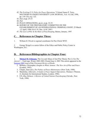 42. The Evolving U.S. Policy for Peace Operations," Colonel James P. Terry,
SOUTHERN ILLINOIS UNIVERSITY LAW JOURNAL, Vol. 19, Fall, 1994,
pp. 118-124, at p. 122.
43. Ibid. at pp. 25-27.
44. Ibid
45. PEACE OPERATIONS, op.cit. at pp. 32-35.
46. REPORT OF THE PREPARATORY COMMITTEE ON THE
ESTABLISHMENT OF AN INTERNATIONAL CRIMINAL COURT, 25 March
-12 April, 1996; GA U.N. Doc. A/AC.249/1
47. The Laws of War & the Rules of Peacekeeping, Baines, January, 1997
C. References to Chapter Three:
1. William H. Privett is regional coordinator for Pax Christi WNY.
2. George Weigel is a senior fellow of the Ethics and Public Policy Center in
Washington, D.C.
D. References/Bibliographies to Chapter Four:
1. Michael M. Uhlmann, The Use and Abuse of Just-War Theory War Is Not The
Answer! —Yard sign, Winter 2002-2003, Posted June 4, 2003 This article appeared in the
Summer 2003 issue of the Claremont Review of Books.
2. Bellamy, Christopher, Knights in White Armour: The New Art of War and Peace
(London, 1997).
3. Chopra, Jarat (ed.), The Politics of Peace-Maintenance (New York, 1998).
4. Mackinlay, John (ed.), A Guide to Peace Support Operations, Thomas J. Watson,
Jr. (Institute for International Studies, London, 1996).
5. UN, Blue Helmets: A Review of United Nations Peacekeeping (3rd edn., New
York, 1996)
72
 