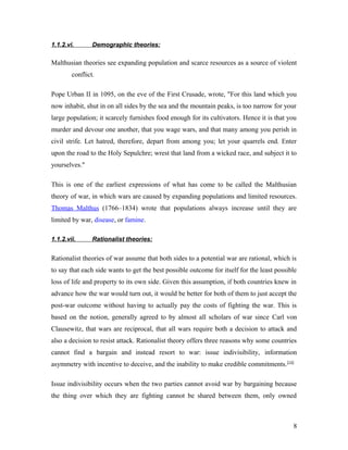 1.1.2.vi. Demographic theories:
Malthusian theories see expanding population and scarce resources as a source of violent
conflict.
Pope Urban II in 1095, on the eve of the First Crusade, wrote, "For this land which you
now inhabit, shut in on all sides by the sea and the mountain peaks, is too narrow for your
large population; it scarcely furnishes food enough for its cultivators. Hence it is that you
murder and devour one another, that you wage wars, and that many among you perish in
civil strife. Let hatred, therefore, depart from among you; let your quarrels end. Enter
upon the road to the Holy Sepulchre; wrest that land from a wicked race, and subject it to
yourselves."
This is one of the earliest expressions of what has come to be called the Malthusian
theory of war, in which wars are caused by expanding populations and limited resources.
Thomas Malthus (1766–1834) wrote that populations always increase until they are
limited by war, disease, or famine.
1.1.2.vii. Rationalist theories:
Rationalist theories of war assume that both sides to a potential war are rational, which is
to say that each side wants to get the best possible outcome for itself for the least possible
loss of life and property to its own side. Given this assumption, if both countries knew in
advance how the war would turn out, it would be better for both of them to just accept the
post-war outcome without having to actually pay the costs of fighting the war. This is
based on the notion, generally agreed to by almost all scholars of war since Carl von
Clausewitz, that wars are reciprocal, that all wars require both a decision to attack and
also a decision to resist attack. Rationalist theory offers three reasons why some countries
cannot find a bargain and instead resort to war: issue indivisibility, information
asymmetry with incentive to deceive, and the inability to make credible commitments.[14]
Issue indivisibility occurs when the two parties cannot avoid war by bargaining because
the thing over which they are fighting cannot be shared between them, only owned
8
 