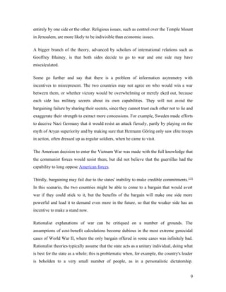 entirely by one side or the other. Religious issues, such as control over the Temple Mount
in Jerusalem, are more likely to be indivisible than economic issues.
A bigger branch of the theory, advanced by scholars of international relations such as
Geoffrey Blainey, is that both sides decide to go to war and one side may have
miscalculated.
Some go further and say that there is a problem of information asymmetry with
incentives to misrepresent. The two countries may not agree on who would win a war
between them, or whether victory would be overwhelming or merely eked out, because
each side has military secrets about its own capabilities. They will not avoid the
bargaining failure by sharing their secrets, since they cannot trust each other not to lie and
exaggerate their strength to extract more concessions. For example, Sweden made efforts
to deceive Nazi Germany that it would resist an attack fiercely, partly by playing on the
myth of Aryan superiority and by making sure that Hermann Göring only saw elite troops
in action, often dressed up as regular soldiers, when he came to visit.
The American decision to enter the Vietnam War was made with the full knowledge that
the communist forces would resist them, but did not believe that the guerrillas had the
capability to long oppose American forces.
Thirdly, bargaining may fail due to the states' inability to make credible commitments.[15]
In this scenario, the two countries might be able to come to a bargain that would avert
war if they could stick to it, but the benefits of the bargain will make one side more
powerful and lead it to demand even more in the future, so that the weaker side has an
incentive to make a stand now.
Rationalist explanations of war can be critiqued on a number of grounds. The
assumptions of cost-benefit calculations become dubious in the most extreme genocidal
cases of World War II, where the only bargain offered in some cases was infinitely bad.
Rationalist theories typically assume that the state acts as a unitary individual, doing what
is best for the state as a whole; this is problematic when, for example, the country's leader
is beholden to a very small number of people, as in a personalistic dictatorship.
9
 