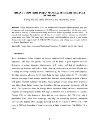1
FDI AND GROWTH OF INDIAN MANUFACTURING DURING POST
REFORMS:
A Brief Analysis of the Electronic and Automobile sector
Abstract: Foreign Direct Investment (FDI) and Multinational Enterprise (MNE) operation play quite
an important role in developing economies as with FDI not only investment flows into the most country
but access to a variety of other assets including world-class frontier technology becomes easier. The
present study examines the production growth rate of two sectors namely electronic and automobile
sector during post 2000s. This paper shows a decreasing trend of production growth in both sectors.
However, the study suggests that with FDI and MNE operations, India is being used an export platform
in the post liberalization era.
Keywords: Foreign Direct Investment, Multinational Enterprise, Production growth rate, Export.
1. Introduction:
Since independence, Indian economy has been an underdeveloped economy and predominantly
agricultural with very slow growth. The causes can be found in poor irrigation facilities,
destruction of cottage industries, discriminatory tariff policies and lack of manufacturing
production and protective trade policies. In the 1980s, the country faced severe financial crisis with
an acutely low foreign exchange reserves. Simultaneously, the collapse of Soviet Union impacted
the Indian economy adversely, Soviet Union being the main trading partner. In 1991, the Indian
economy took steps forward towards liberalization. Different reform packages in terms of lowerd
tariff policy, reformed exchanged rate policy, relaxed policies towards foreign direct investment
were taken. Hence Indian economy had a paradigm shift and got avenues to integrate with the
world. This opened the doors for Foreign Direct Investment (FDI) and hence Multinational
Enterprise (MNE) operations in India. FDI plays an important role in development of a country.
Through FDI, not only investment flows into the most economy, but FDI brings with it
professional skills, world class technology, marketing and distributing networks, managerial
know-how etc. In India inflow of capital increased from Rs.191.7 crores in 1990-91 to Rs157800
crores in 2010 and the number of countries investing in India increased from 29 in 1991 to 150 in
2010.
 