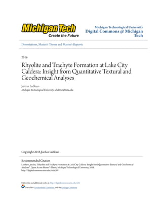 Michigan Technological University
Digital Commons @ Michigan
Tech
Dissertations, Master's Theses and Master's Reports
2016
Rhyolite and Trachyte Formation at Lake City
Caldera: Insight from Quantitative Textural and
Geochemical Analyses
Jordan Lubbers
Michigan Technological University, jelubber@mtu.edu
Copyright 2016 Jordan Lubbers
Follow this and additional works at: http://digitalcommons.mtu.edu/etdr
Part of the Geochemistry Commons, and the Geology Commons
Recommended Citation
Lubbers, Jordan, "Rhyolite and Trachyte Formation at Lake City Caldera: Insight from Quantitative Textural and Geochemical
Analyses", Open Access Master's Thesis, Michigan Technological University, 2016.
http://digitalcommons.mtu.edu/etdr/99
 