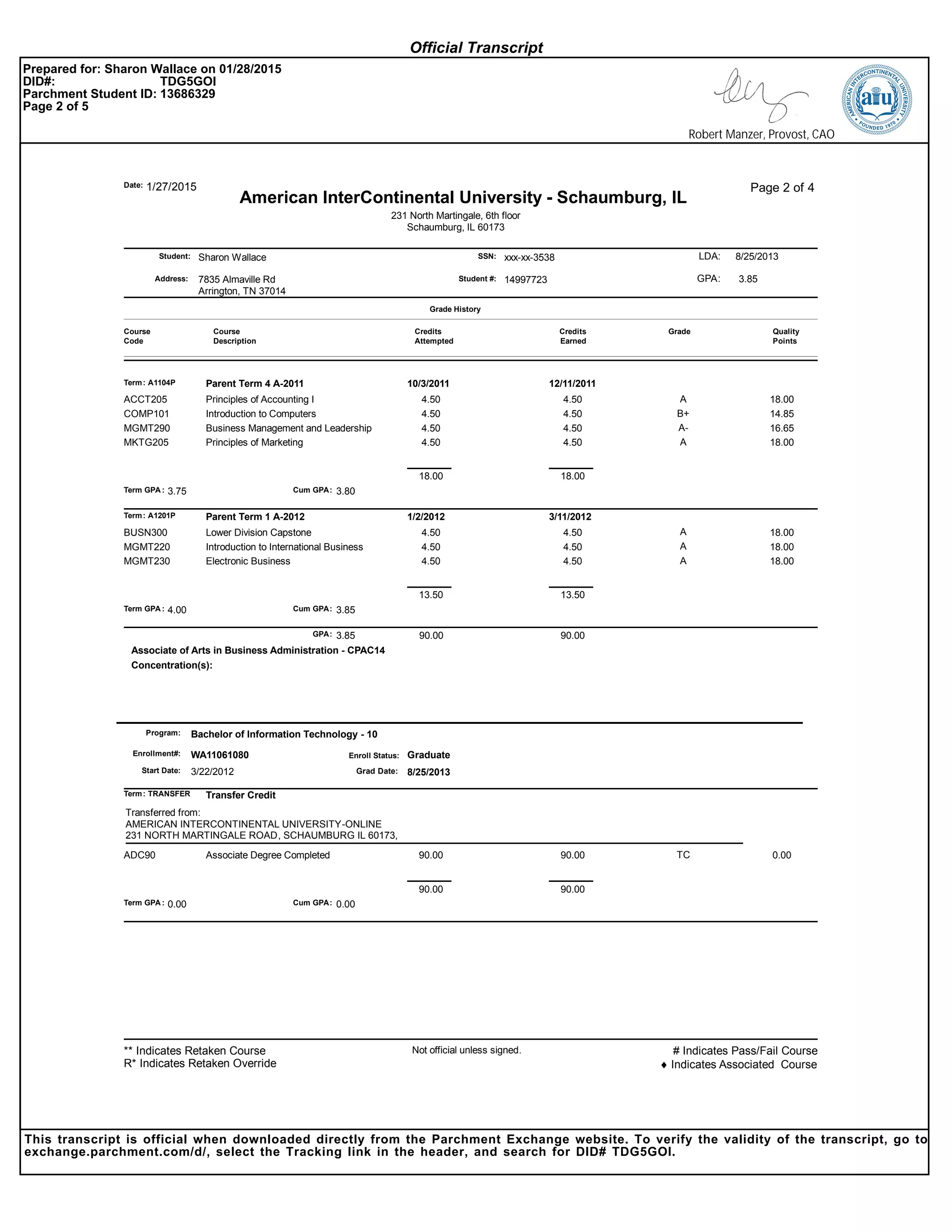 Sharon Wallace xxx-xx-3538Student:
Address:
SSN:
1/27/2015Date:
7835 Almaville Rd
Arrington, TN 37014
Page 2 of 4
Student #: 14997723
231 North Martingale, 6th floor
Schaumburg, IL 60173
LDA:
American InterContinental University - Schaumburg, IL
8/25/2013
GPA: 3.85
Course
Code
Course
Description
Credits
Attempted
Credits
Earned
Grade
Grade History
Quality
Points
Term: A1104P Parent Term 4 A-2011 10/3/2011 12/11/2011
Principles of Accounting I 4.50 4.50 A 18.00ACCT205
Introduction to Computers 4.50 4.50 B+ 14.85COMP101
Business Management and Leadership 4.50 4.50 A- 16.65MGMT290
Principles of Marketing 4.50 4.50 A 18.00MKTG205
Term GPA : Cum GPA:3.75 3.80
18.00 18.00
Term: A1201P Parent Term 1 A-2012 1/2/2012 3/11/2012
Lower Division Capstone 4.50 4.50 A 18.00BUSN300
Introduction to International Business 4.50 4.50 A 18.00MGMT220
Electronic Business 4.50 4.50 A 18.00MGMT230
Term GPA : Cum GPA:4.00 3.85
13.50 13.50
3.85 90.0090.00GPA:
Concentration(s):
Associate of Arts in Business Administration - CPAC14
Enroll Status:WA11061080Enrollment#: Graduate
Start Date:
Bachelor of Information Technology - 10
3/22/2012
Program:
8/25/2013Grad Date:
Term: TRANSFER Transfer Credit
Transferred from:
AMERICAN INTERCONTINENTAL UNIVERSITY-ONLINE
231 NORTH MARTINGALE ROAD, SCHAUMBURG IL 60173,
Associate Degree Completed 90.00 90.00 TC 0.00ADC90
Term GPA : Cum GPA:0.00 0.00
90.00 90.00
Not official unless signed. # Indicates Pass/Fail Course
♦ Indicates Associated Course
** Indicates Retaken Course
R* Indicates Retaken Override
Official Transcript
Prepared for: Sharon Wallace on 01/28/2015
DID#: TDG5GOI
Parchment Student ID: 13686329
Page 2 of 5
Robert Manzer, Provost, CAO
This transcript is official when downloaded directly from the Parchment Exchange website. To verify the validity of the transcript, go to
exchange.parchment.com/d/, select the Tracking link in the header, and search for DID# TDG5GOI.
 