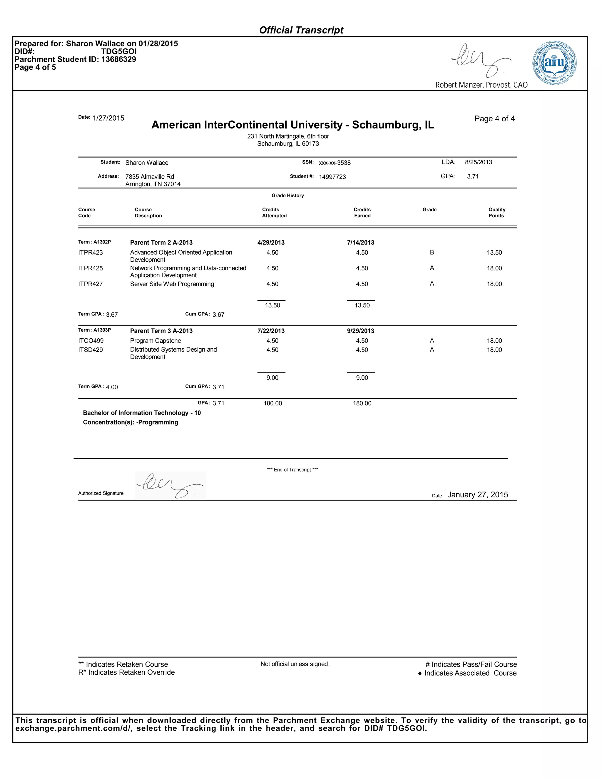 Sharon Wallace xxx-xx-3538Student:
Address:
SSN:
1/27/2015Date:
7835 Almaville Rd
Arrington, TN 37014
Page 4 of 4
Student #: 14997723
231 North Martingale, 6th floor
Schaumburg, IL 60173
LDA:
American InterContinental University - Schaumburg, IL
8/25/2013
GPA: 3.71
Course
Code
Course
Description
Credits
Attempted
Credits
Earned
Grade
Grade History
Quality
Points
Term: A1302P Parent Term 2 A-2013 4/29/2013 7/14/2013
Advanced Object Oriented Application
Development
4.50 4.50 B 13.50ITPR423
Network Programming and Data-connected
Application Development
4.50 4.50 A 18.00ITPR425
Server Side Web Programming 4.50 4.50 A 18.00ITPR427
Term GPA : Cum GPA:3.67 3.67
13.50 13.50
Term: A1303P Parent Term 3 A-2013 7/22/2013 9/29/2013
Program Capstone 4.50 4.50 A 18.00ITCO499
Distributed Systems Design and
Development
4.50 4.50 A 18.00ITSD429
Term GPA : Cum GPA:4.00 3.71
9.00 9.00
3.71 180.00180.00GPA:
Concentration(s): -Programming
Bachelor of Information Technology - 10
*** End of Transcript ***
Date January 27, 2015Authorized Signature
Not official unless signed. # Indicates Pass/Fail Course
♦ Indicates Associated Course
** Indicates Retaken Course
R* Indicates Retaken Override
Official Transcript
Prepared for: Sharon Wallace on 01/28/2015
DID#: TDG5GOI
Parchment Student ID: 13686329
Page 4 of 5
Robert Manzer, Provost, CAO
This transcript is official when downloaded directly from the Parchment Exchange website. To verify the validity of the transcript, go to
exchange.parchment.com/d/, select the Tracking link in the header, and search for DID# TDG5GOI.
 
