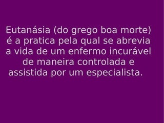 Eutanásia (do grego boa morte) é a pratica pela qual se abrevia a vida de um enfermo incurável de maneira controlada e assistida por um especialista.  