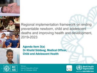 Tehran,
Islamic Republic of Iran
14 –17 October 2019
Regional implementation framework on ending
preventable newborn, child and adolescent
deaths and improving health and development,
2019-2023
1
Agenda item 3(a)
Dr Khalid Siddeeg, Medical Officer,
Child and Adolescent Health
 