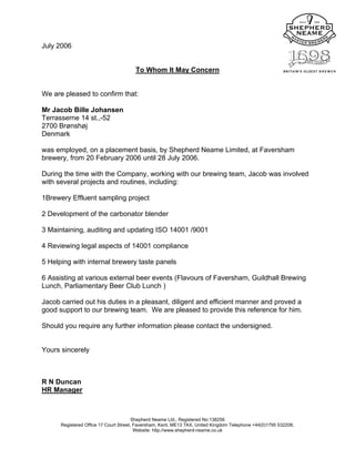 July 2006
To Whom It May Concern
We are pleased to confirm that:
Mr Jacob Bille Johansen
Terrasserne 14 st.,-52
2700 Brønshøj
Denmark
was employed, on a placement basis, by Shepherd Neame Limited, at Faversham
brewery, from 20 February 2006 until 28 July 2006.
During the time with the Company, working with our brewing team, Jacob was involved
with several projects and routines, including:
1Brewery Effluent sampling project
2 Development of the carbonator blender
3 Maintaining, auditing and updating ISO 14001 /9001
4 Reviewing legal aspects of 14001 compliance
5 Helping with internal brewery taste panels
6 Assisting at various external beer events (Flavours of Faversham, Guildhall Brewing
Lunch, Parliamentary Beer Club Lunch )
Jacob carried out his duties in a pleasant, diligent and efficient manner and proved a
good support to our brewing team. We are pleased to provide this reference for him.
Should you require any further information please contact the undersigned.
Yours sincerely
R N Duncan
HR Manager
Shepherd Neame Ltd., Registered No:138256
Registered Office 17 Court Street, Faversham, Kent, ME13 7AX, United Kingdom Telephone +44(0)1795 532206.
Website: http://www.shepherd-neame.co.uk
 
