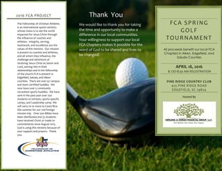 Thank You
We would like to thank you for taking
the time and opportunity to make a
difference in our local communities.
Your willingness to support our local
FCA Chapters makes it possible for the
word of God to be shared and lives to
be changed!
FCA SPRING
GOLF
TOURNAMENT
All proceeds benefit our local FCA
Chapters in Aiken, Edgefield, and
Saluda Counties
APRIL 18, 2016
8: OO-8:30 AM REGISTRATION
PINE RIDGE COUNTRY CLUB
425 PINE RIDGE ROAD
EDGEFIELD, SC 29824
Hosted By
2016 FCA PROJECT
The Fellowship of Christian Athletes
is an international sports ministry
whose vision is to see the world
impacted for Jesus Christ through
the influence of coaches and
athletes. Integrity, serving,
teamwork, and excellence are the
values of this ministry. Our mission
is present to coaches and athletes,
and all whom they influence, the
challenge and adventure of
receiving Jesus Christ as Savior and
Lord, serving Him in their
relationships and in the fellowship
of the church.FCA is present in
Edgefield, Saluda, and Aiken
counties. There are over 42 campus
and team certified huddles. We
now have over 5 community
recreation sports huddles. We have
sent in the past year over 250
students to retreats, sports-specific
camps, and Leadership camp. We
will carry 20 or more to Costa Rica
this summer for our 2nd foreign
mission trip. Over 500 Bibles have
been distributed and 32 students
have received Christ or made re-
commitments since August 2015.
God is using this ministry because of
your support and prayers. Thank
you.
 