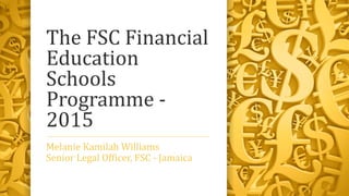 The FSC Financial
Education
Schools
Programme -
2015
Melanie Kamilah Williams
Senior Legal Officer, FSC - Jamaica
 