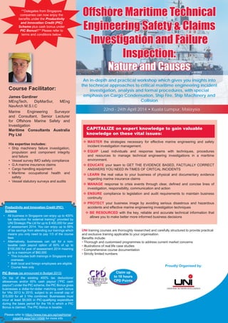 Offshore Maritime TechnicalOffshore Maritime Technical
Engineering Safety & ClaimsEngineering Safety & Claims
Investigation and FailureInvestigation and Failure
Inspection:Inspection:
Nature and CausesNature and Causes
UNI training courses are thoroughly researched and carefully structured to provide practical
and exclusive training applicable to your organisation.
Beneﬁts include:
• Thorough and customised programmes to address current market concerns
• Illustrations of real life case studies
• Comprehensive course documentation
• Strictly limited numbers
CAPITALIZE on expert knowledge to gain valuable
knowledge on these vital issues:
MASTER the strategies necessary for effective marine engineering and safety
incident investigation management.
EQUIP Lead individuals and response teams with techniques, procedures
and resources to manage technical engineering investigations in a maritime
environment.
EDUCATE your team to GET THE EVIDENCE BASED, FACTUALLY CORRECT
ANSWERS YOU NEED IN TIMES OF CRITCAL INCIDENTS
LEARN the real value to your business of physical and documentary evidence
regarding marine insurance claims
MANAGE response to crisis events through clear, deﬁned and concise lines of
investigation, responsibility, communication and action
ENSURE compliance to legislation and audit requirements to maintain business
continuity
PROTECT your business image by avoiding serious disastrous and hazardous
accidents and effective marine engineering investigation techniques
BE RESOURCED with the key, reliable and accurate technical information that
allows you to make better more informed business decisions
Proudly Organised by:
An in-depth and practical workshop which gives you insights into
the technical approaches to critical maritime engineering incident
investigation, analysis and formal procedures, with special
emphasis on Cargo Condensation, Ship Fire, Ship Machinery and
Collision
22nd - 24th April 2014 • Kuala Lumpur, Malaysia
Claim up
to 18 hours
CPD Points
**Delegates from Singapore
companies can now enjoy the
beneﬁts under the Productivity
and Innovation Credit (PIC)
Scheme plus cash bonus under
PIC Bonus!!** Please refer to
terms and conditions below.
Productivity and Innovation Credit (PIC)
Scheme
• All business in Singapore can enjoy up to 400%
tax deduction for external training* provided by
UNI Strategic Pte Ltd for up to $ 400,000 for year
of assessment 2014. You can enjoy up to 68%
of tax savings from attending our trainings which
means you only need to pay 1/3 of the course
fees
• Alternatively, businesses can opt for a non-
taxable cash payout option of 60% of up to
$100,000 for year of assessment 2014 meaning
up to a maximum of $60,000
* This includes both trainings in Singapore and
overseas
* Both local and foreign employees are eligible
* Course fees only
PIC Bonus (as announced in Budget 2013)
On top of the existing 400% tax deductions/
allowances and/or 60% cash payout (“PIC cash
payout”) under the PIC scheme, the PIC Bonus gives
businesses a dollar-for-dollar matching cash bonus
for YAs 2013 to 2015, subject to an overall cap of
$15,000 for all 3 YAs combined. Businesses must
incur at least $5,000 in PIC-qualifying expenditure
during the basis period for the YA in which a PIC
Bonus is claimed. The PIC Bonus is taxable.
Please refer to https://www.iras.gov.sg/irasHome/
page04.aspx?id=14566 for more info
Course Facilitator:
James Gardiner
MEngTech, DipMarSur, MEng
NavArch M.S.I.C
Marine Engineering Surveyor
and Consultant, Senior Lecturer
for Offshore Marine Safety and
Investigation
Maritime Consultants Australia
Pty Ltd
His expertise includes:
• Ship machinery failure investigation,
propulsion and component integrity
and failure
• Vessel survey IMO safety compliance
• G.A marine insurance claims
• Cargo handling equipment
• Maritime occupational health and
safety
• Vessel statutory surveys and audits
 