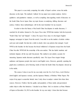 Breese 10
This paper is a case study comparing the reality of Japan’s actions versus the media
discourse on the topic. The methods I utilized for my paper were content analysis, both in
qualitative and quantitative manners, as well as compiling data regarding trends of discourse on
the South China Sea in Japan. Since my topic focuses on analyzing shifting discourse and
actions, I believe these methodologies will be the most beneficial for my research.
In order to show the history of the South China Sea disputes in media discourse, I
searched for all articles featured in The Japan Times since WWII that mention both the keywords
“South China Sea” and “dispute”. I chose The Japan Times since it is the largest English-
language newspaper in Japan. From the search, I was able to see the number of articles written
each year and compile the data into a table to clearly show any patterns that emerged. I used
WWII as the baseline for this because the forced withdrawal of Japanese troops from the South
China Sea after WWII left the ownership of the area unclear. This has fueled maritime and
territorial disputes all the way until the present. This method is not entirely accurate for
measuring Japanese media discourse specifically since The Japan Times targets foreign
audiences and Japanese people who want to read English news. However, generally speaking the
graph does a satisfactory job of showing trends of when the South China Sea disputes showed up
in the media.
The sources I chose to use for my case study were the New York Times, Asahi Shinbun
(both English and Japanese version), and the Japanese Ministry of Defense White Papers. The
scope of my paper is somewhat limited since I only chose to analyze content from these three
sources. However, I believe that the quality and popularity of these media and government
outlets help to offset this limitation. I decided to use Shinzo Abe’s re-election as Prime Minister
of Japan on December 26, 2012 as the baseline for my case study. I chose that date because
 
