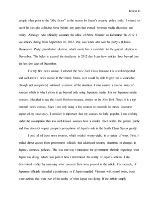Breese 11
people often point to the “Abe factor” as the reason for Japan’s security policy shifts. I wanted to
see if he was also a driving force behind any gaps that existed between media discourse and
reality. Although Abe officially assumed the office of Prime Minister on December 26, 2012, I
use articles dating from September 26, 2012. This was when Abe won his party’s (Liberal
Democratic Party) presidential election, which made him a candidate for the general election in
December. This helps to expand the timeframe in 2012 that I can draw articles from beyond just
the last few days of December.
For my first news source, I selected the New York Times because it is a well-respected
and well-known news source in the United States, so it would be able to give me a somewhat
(though not completely) unbiased overview of the situation. I also wanted a diverse array of
sources which is why I chose to go beyond only using Japanese media. For my Japanese media
sources, I decided to use the Asahi Shinbun because, similar to the New York Times, it is a top
national news sources. Since I am only using a few sources to research the media discourse
aspect of my case study, I consider it important that my sources be fairly popular. I am working
under the assumption that less well-known sources have a smaller reach within the general public
and thus does not impact people’s perceptions of Japan’s role in the South China Sea as greatly.
I used all of these news sources, which totaled twenty-eight, in a variety of ways. First, I
pulled direct quotes from government officials that addressed security situations or changes in
Japan’s domestic policies. This was one way I measured the government rhetoric regarding what
Japan was doing, which was part of how I determined the reality of Japan’s actions. I also
determined reality by assessing what concrete facts were present in the article. For example, if
Japanese officials attended a conference or if Japan supplied Vietnam with patrol boats, those
were actions that were part of the reality of what Japan was doing. If the article simply
 