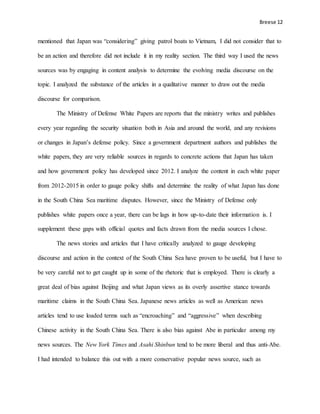 Breese 12
mentioned that Japan was “considering” giving patrol boats to Vietnam, I did not consider that to
be an action and therefore did not include it in my reality section. The third way I used the news
sources was by engaging in content analysis to determine the evolving media discourse on the
topic. I analyzed the substance of the articles in a qualitative manner to draw out the media
discourse for comparison.
The Ministry of Defense White Papers are reports that the ministry writes and publishes
every year regarding the security situation both in Asia and around the world, and any revisions
or changes in Japan’s defense policy. Since a government department authors and publishes the
white papers, they are very reliable sources in regards to concrete actions that Japan has taken
and how government policy has developed since 2012. I analyze the content in each white paper
from 2012-2015 in order to gauge policy shifts and determine the reality of what Japan has done
in the South China Sea maritime disputes. However, since the Ministry of Defense only
publishes white papers once a year, there can be lags in how up-to-date their information is. I
supplement these gaps with official quotes and facts drawn from the media sources I chose.
The news stories and articles that I have critically analyzed to gauge developing
discourse and action in the context of the South China Sea have proven to be useful, but I have to
be very careful not to get caught up in some of the rhetoric that is employed. There is clearly a
great deal of bias against Beijing and what Japan views as its overly assertive stance towards
maritime claims in the South China Sea. Japanese news articles as well as American news
articles tend to use loaded terms such as “encroaching” and “aggressive” when describing
Chinese activity in the South China Sea. There is also bias against Abe in particular among my
news sources. The New York Times and Asahi Shinbun tend to be more liberal and thus anti-Abe.
I had intended to balance this out with a more conservative popular news source, such as
 