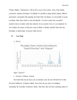 Breese 13
Yomiuri Shinbun. Unfortunately, I did not have access to the archives of any of the popular,
conservative Japanese newspapers. So although it is possible to gauge general opinions different
governments and peoples hold regarding the South China Sea dispute, it is not possible to accept
everything within these articles as true and impartial. To avoid as much bias as possible I
decided to focus on articles rather than editorials for my research. Even so, it was important for
me to analyze the context of each news source I utilized to identify potential biases that may,
knowingly or unknowingly, be present within the text.
IV. Case Study
A. History
Figure 1 (above)38
a. Overview of Historic Tensions
The South China Sea has been a site of contention since the end of World War II. After
the forced withdrawal of Japanese military forces from the area, there was ambiguity
surrounding the ownership of numerous islands. Since then, there has been a repeating pattern of
0
5
10
15
20
25
30
35
1945
1948
1951
1954
1957
1960
1963
1966
1969
1972
1975
1978
1981
1984
1987
1990
1993
1996
1999
2002
2005
2008
2011
2014
NumberofArticleswithKeywords
Mentioned
Year
The Japan Times' articles that reference
"South ChinaSea" and "dispute"
 