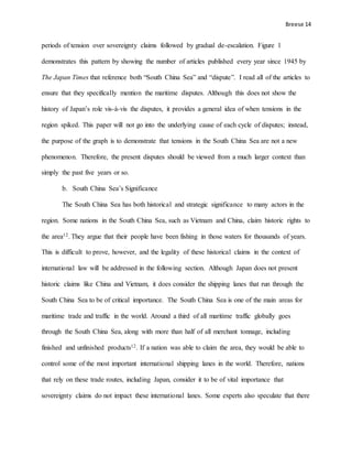 Breese 14
periods of tension over sovereignty claims followed by gradual de-escalation. Figure 1
demonstrates this pattern by showing the number of articles published every year since 1945 by
The Japan Times that reference both “South China Sea” and “dispute”. I read all of the articles to
ensure that they specifically mention the maritime disputes. Although this does not show the
history of Japan’s role vis-à-vis the disputes, it provides a general idea of when tensions in the
region spiked. This paper will not go into the underlying cause of each cycle of disputes; instead,
the purpose of the graph is to demonstrate that tensions in the South China Sea are not a new
phenomenon. Therefore, the present disputes should be viewed from a much larger context than
simply the past five years or so.
b. South China Sea’s Significance
The South China Sea has both historical and strategic significance to many actors in the
region. Some nations in the South China Sea, such as Vietnam and China, claim historic rights to
the area12. They argue that their people have been fishing in those waters for thousands of years.
This is difficult to prove, however, and the legality of these historical claims in the context of
international law will be addressed in the following section. Although Japan does not present
historic claims like China and Vietnam, it does consider the shipping lanes that run through the
South China Sea to be of critical importance. The South China Sea is one of the main areas for
maritime trade and traffic in the world. Around a third of all maritime traffic globally goes
through the South China Sea, along with more than half of all merchant tonnage, including
finished and unfinished products12. If a nation was able to claim the area, they would be able to
control some of the most important international shipping lanes in the world. Therefore, nations
that rely on these trade routes, including Japan, consider it to be of vital importance that
sovereignty claims do not impact these international lanes. Some experts also speculate that there
 