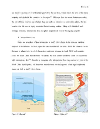 Breese 15
are massive reserves of oil and natural gas below the sea floor, which makes the area all the more
tempting and desirable for countries in the region12. Although there are some doubts concerning
the size of these reserves and whether they are really as extensive as some states claim, the fact
remains that this area is highly contested between many nations. Along with historical and
strategic concerns, international law also plays a significant role in the ongoing dispute.
B. International Law
States use a number of legal arguments to justify their claims in the ongoing maritime
disputes. Non-claimants such as Japan also cite international law and a desire for countries in the
disputes to adhere to it. In a U.S.-Japan joint statement released in April 2014, both countries
called for South China Sea claimants “to clarify the basis of their maritime claims in accordance
with international law”31. In order to recognize why international law plays such a key role in the
South China Sea disputes, it is important to understand the background of the legal arguments
states put forth to justify their claims.
Figure 2 (above)35 Figure 3 (above)6
 
