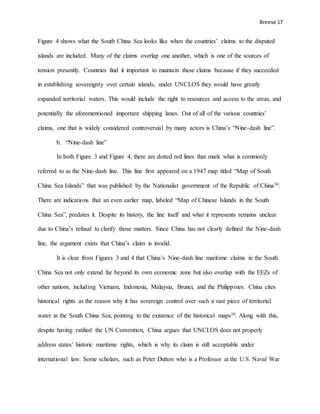 Breese 17
Figure 4 shows what the South China Sea looks like when the countries’ claims to the disputed
islands are included. Many of the claims overlap one another, which is one of the sources of
tension presently. Countries find it important to maintain these claims because if they succeeded
in establishing sovereignty over certain islands, under UNCLOS they would have greatly
expanded territorial waters. This would include the right to resources and access to the areas, and
potentially the aforementioned important shipping lanes. Out of all of the various countries’
claims, one that is widely considered controversial by many actors is China’s “Nine-dash line”.
b. “Nine-dash line”
In both Figure 3 and Figure 4, there are dotted red lines that mark what is commonly
referred to as the Nine-dash line. This line first appeared on a 1947 map titled “Map of South
China Sea Islands” that was published by the Nationalist government of the Republic of China30.
There are indications that an even earlier map, labeled “Map of Chinese Islands in the South
China Sea”, predates it. Despite its history, the line itself and what it represents remains unclear
due to China’s refusal to clarify those matters. Since China has not clearly defined the Nine-dash
line, the argument exists that China’s claim is invalid.
It is clear from Figures 3 and 4 that China’s Nine-dash line maritime claims in the South
China Sea not only extend far beyond its own economic zone but also overlap with the EEZs of
other nations, including Vietnam, Indonesia, Malaysia, Brunei, and the Philippines. China cites
historical rights as the reason why it has sovereign control over such a vast piece of territorial
water in the South China Sea, pointing to the existence of the historical maps30. Along with this,
despite having ratified the UN Convention, China argues that UNCLOS does not properly
address states’ historic maritime rights, which is why its claim is still acceptable under
international law. Some scholars, such as Peter Dutton who is a Professor at the U.S. Naval War
 