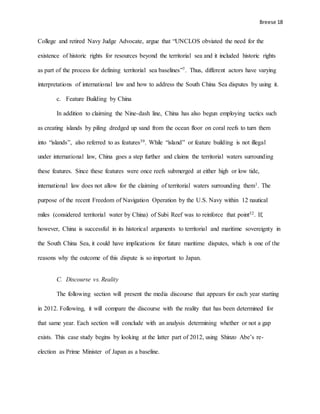 Breese 18
College and retired Navy Judge Advocate, argue that “UNCLOS obviated the need for the
existence of historic rights for resources beyond the territorial sea and it included historic rights
as part of the process for defining territorial sea baselines”7. Thus, different actors have varying
interpretations of international law and how to address the South China Sea disputes by using it.
c. Feature Building by China
In addition to claiming the Nine-dash line, China has also begun employing tactics such
as creating islands by piling dredged up sand from the ocean floor on coral reefs to turn them
into “islands”, also referred to as features39. While “island” or feature building is not illegal
under international law, China goes a step further and claims the territorial waters surrounding
these features. Since these features were once reefs submerged at either high or low tide,
international law does not allow for the claiming of territorial waters surrounding them1. The
purpose of the recent Freedom of Navigation Operation by the U.S. Navy within 12 nautical
miles (considered territorial water by China) of Subi Reef was to reinforce that point32. If,
however, China is successful in its historical arguments to territorial and maritime sovereignty in
the South China Sea, it could have implications for future maritime disputes, which is one of the
reasons why the outcome of this dispute is so important to Japan.
C. Discourse vs. Reality
The following section will present the media discourse that appears for each year starting
in 2012. Following, it will compare the discourse with the reality that has been determined for
that same year. Each section will conclude with an analysis determining whether or not a gap
exists. This case study begins by looking at the latter part of 2012, using Shinzo Abe’s re-
election as Prime Minister of Japan as a baseline.
 
