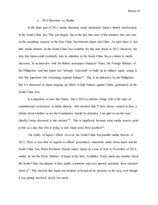 Breese 19
a. 2012 Discourse vs. Reality
In the latter part of 2012, media discourse rarely mentioned Japan’s limited involvement
in the South China Sea. This was largely due to the fact that most of the attention that year was
on the escalating tensions in the East China Sea between Japan and China. As such, there is very
little media rhetoric on the South China Sea available for this time frame in 2012. However, the
idea that Japan could eventually turn its attention to the South China Sea is evident in media
discourse. In an interview with the British newspaper Financial Times, the Foreign Minister of
the Philippines said that Japan was “strongly welcomed” to build up its military again, saying it
had “the important role of keeping regional balance”2. This is an indication by the Philippines
that it is interested in Japan stepping up efforts to help balance against China, particularly in the
South China Sea.
It is important to note that Shinzo Abe’s 2012 re-election brings with it the topic of
constitutional revisionism in media rhetoric. Abe declared that “I have always wanted to have a
debate about whether or not the Constitution should be amended. I am glad to see the issue
(finally) being discussed in this election”29. This is significant because some media sources point
to this as a sign that Abe is trying to turn Japan away from pacifism29.
The reality of Japan’s efforts vis-à-vis the South China Sea parallel media rhetoric in
2012. There is very little in regards to official government statements made about Japan and the
South China Sea. When President Obama visited Japan on a tour of Asia in November of 2012,
neither he nor the Prime Minister of Japan at the time, Yoshihiko Noda, made any remarks about
the South China Sea dispute in their public comments and even ignored questions from reporters
about it33. This showed that Japan was hesitant to broadcast its presence in the area, even though
it was getting involved slowly but surely.
 