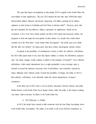 Breese 20
The steps that Japan was beginning to take during 2012 in regards to the South China Sea
were limited in their significance. The year 2012 marked the first time since WWII that Japan
had provided military financial aid abroad, “approving a $2 million package for its military
engineers to train troops in Cambodia and East Timor in disaster relief”8. However, given that
this aid is intended for non-offensive military operations, its significance should not be
overstated. A New York Times article pointed out that in 2012 Japan also increased civilian aid
programs to train and equip the coast guards of other nations (i.e. people who would almost
certainly be in the “front lines” of the South China Sea dispute)8. The article goes on to admit
that this shift was “modest” for Japan, given that these civilian aid programs already existed.
In regards to the possibility of constitutional revision to allow for collective self-defense,
the 2012 white paper made it very clear that Japan’s military is strictly for self-defense purposes
only. Any future changes would continue to adhere to this principle of restraint20. Even collective
self-defense, which under international law is a right permissible to any sovereign state, is
deemed to exceed the minimum necessary level of self-defense and is therefore rejected by
Japan. Although Abe’s rhetoric points towards the possibility of change, the reality in 2012 is
that collective self-defense is not allowable under the current interpretation of Japan’s
constitution.
In the latter part of 2012, there is not an obvious disconnect between rhetoric and reality.
Media rhetoric on the South China Sea is largely absent, while the reality is that Japan is making
very minor steps to increase its efforts in the South China Sea.
b. 2013 Discourse vs. Reality
In 2013, the media focus started to shift somewhat from the East China Sea dispute down
to the South China Sea disputes. The author of an article in the Asahi Shinbun commented on
 