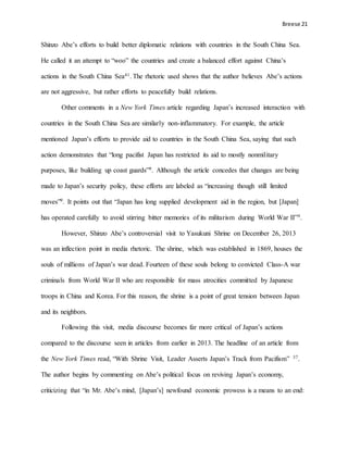 Breese 21
Shinzo Abe’s efforts to build better diplomatic relations with countries in the South China Sea.
He called it an attempt to “woo” the countries and create a balanced effort against China’s
actions in the South China Sea41. The rhetoric used shows that the author believes Abe’s actions
are not aggressive, but rather efforts to peacefully build relations.
Other comments in a New York Times article regarding Japan’s increased interaction with
countries in the South China Sea are similarly non-inflammatory. For example, the article
mentioned Japan’s efforts to provide aid to countries in the South China Sea, saying that such
action demonstrates that “long pacifist Japan has restricted its aid to mostly nonmilitary
purposes, like building up coast guards”9. Although the article concedes that changes are being
made to Japan’s security policy, these efforts are labeled as “increasing though still limited
moves”9. It points out that “Japan has long supplied development aid in the region, but [Japan]
has operated carefully to avoid stirring bitter memories of its militarism during World War II”9.
However, Shinzo Abe’s controversial visit to Yasukuni Shrine on December 26, 2013
was an inflection point in media rhetoric. The shrine, which was established in 1869, houses the
souls of millions of Japan’s war dead. Fourteen of these souls belong to convicted Class-A war
criminals from World War II who are responsible for mass atrocities committed by Japanese
troops in China and Korea. For this reason, the shrine is a point of great tension between Japan
and its neighbors.
Following this visit, media discourse becomes far more critical of Japan’s actions
compared to the discourse seen in articles from earlier in 2013. The headline of an article from
the New York Times read, “With Shrine Visit, Leader Asserts Japan’s Track from Pacifism” 37.
The author begins by commenting on Abe’s political focus on reviving Japan’s economy,
criticizing that “in Mr. Abe’s mind, [Japan’s] newfound economic prowess is a means to an end:
 
