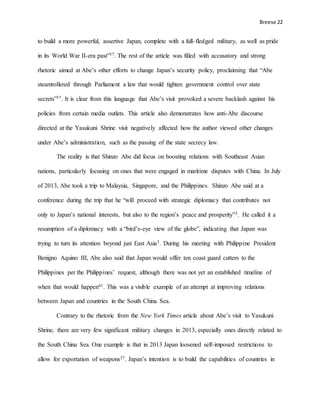 Breese 22
to build a more powerful, assertive Japan, complete with a full-fledged military, as well as pride
in its World War II-era past”37. The rest of the article was filled with accusatory and strong
rhetoric aimed at Abe’s other efforts to change Japan’s security policy, proclaiming that “Abe
steamrollered through Parliament a law that would tighten government control over state
secrets”37. It is clear from this language that Abe’s visit provoked a severe backlash against his
policies from certain media outlets. This article also demonstrates how anti-Abe discourse
directed at the Yasukuni Shrine visit negatively affected how the author viewed other changes
under Abe’s administration, such as the passing of the state secrecy law.
The reality is that Shinzo Abe did focus on boosting relations with Southeast Asian
nations, particularly focusing on ones that were engaged in maritime disputes with China. In July
of 2013, Abe took a trip to Malaysia, Singapore, and the Philippines. Shinzo Abe said at a
conference during the trip that he “will proceed with strategic diplomacy that contributes not
only to Japan’s national interests, but also to the region’s peace and prosperity”3. He called it a
resumption of a diplomacy with a “bird’s-eye view of the globe”, indicating that Japan was
trying to turn its attention beyond just East Asia3. During his meeting with Philippine President
Benigno Aquino III, Abe also said that Japan would offer ten coast guard cutters to the
Philippines per the Philippines’ request, although there was not yet an established timeline of
when that would happen41. This was a visible example of an attempt at improving relations
between Japan and countries in the South China Sea.
Contrary to the rhetoric from the New York Times article about Abe’s visit to Yasukuni
Shrine, there are very few significant military changes in 2013, especially ones directly related to
the South China Sea. One example is that in 2013 Japan loosened self-imposed restrictions to
allow for exportation of weapons37. Japan’s intention is to build the capabilities of countries in
 