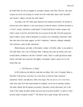 Breese 23
the South China Sea who are engaged in sovereignty disputes with China. However, since these
weapons are not for use by Japan, it is unclear how this would make Japan a more “powerful”
and “assertive” military actor like the article claims37.
According to the 2013 white paper released by the Japanese government, the decision to
become more active militarily in Asia came because of what the ministry of defense described as
a “severe” security environment around Japan21. It cited North Korea’s nuclear program and
China’s actions in the East and South China Sea as reasons for this shift. From this perspective,
Japan’s military actions could be interpreted as a reaction to its surrounding environment rather
than what some of the media suggests are Abe’s “militaristic” intentions (although admittedly
Abe’s intentions cannot be fully understood).
Media discourse and reality of the situation continue to be fairly similar to one another in
2013 until Shinzo Abe’s visit to Yasukuni shrine. Following that event, the rhetoric turns more
towards themes of militarism and Abe’s “hawkish” nature. There is a small gap between media
rhetoric and reality due to discourse that slightly overestimates Japan’s actions vis-à-vis the
South China Sea.
c. 2014 Discourse vs. Reality
In 2014, following the inflection point that was Shinzo Abe’s visit to Yasukuni Shrine in
December of the previous year, there was a clear focus on what the media considered
nationalistic rhetoric and militaristic efforts from Japan. This was seen in a New York Times
article from April 2014 when Japan decided to completely end its ban on exporting weapons.
The article claimed that the Japanese government “discarded a nearly half-century ban” as the
result of Abe “taking his nation another step away from its postwar pacifism” to make it a “more
proactive player in regional security”10. The rhetoric here is again stronger than in previous
 