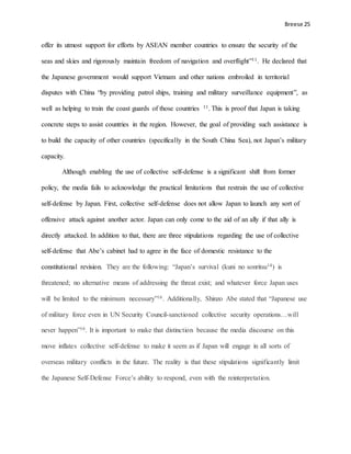 Breese 25
offer its utmost support for efforts by ASEAN member countries to ensure the security of the
seas and skies and rigorously maintain freedom of navigation and overflight”11. He declared that
the Japanese government would support Vietnam and other nations embroiled in territorial
disputes with China “by providing patrol ships, training and military surveillance equipment”, as
well as helping to train the coast guards of those countries 11. This is proof that Japan is taking
concrete steps to assist countries in the region. However, the goal of providing such assistance is
to build the capacity of other countries (specifically in the South China Sea), not Japan’s military
capacity.
Although enabling the use of collective self-defense is a significant shift from former
policy, the media fails to acknowledge the practical limitations that restrain the use of collective
self-defense by Japan. First, collective self-defense does not allow Japan to launch any sort of
offensive attack against another actor. Japan can only come to the aid of an ally if that ally is
directly attacked. In addition to that, there are three stipulations regarding the use of collective
self-defense that Abe’s cabinet had to agree in the face of domestic resistance to the
constitutional revision. They are the following: “Japan’s survival (kuni no sonritsu14) is
threatened; no alternative means of addressing the threat exist; and whatever force Japan uses
will be limited to the minimum necessary”16. Additionally, Shinzo Abe stated that “Japanese use
of military force even in UN Security Council-sanctioned collective security operations…will
never happen”16. It is important to make that distinction because the media discourse on this
move inflates collective self-defense to make it seem as if Japan will engage in all sorts of
overseas military conflicts in the future. The reality is that these stipulations significantly limit
the Japanese Self-Defense Force’s ability to respond, even with the reinterpretation.
 