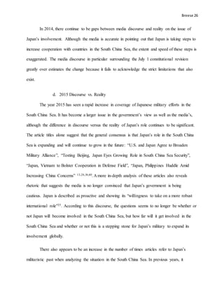 Breese 26
In 2014, there continue to be gaps between media discourse and reality on the issue of
Japan’s involvement. Although the media is accurate in pointing out that Japan is taking steps to
increase cooperation with countries in the South China Sea, the extent and speed of these steps is
exaggerated. The media discourse in particular surrounding the July 1 constitutional revision
greatly over estimates the change because it fails to acknowledge the strict limitations that also
exist.
d. 2015 Discourse vs. Reality
The year 2015 has seen a rapid increase in coverage of Japanese military efforts in the
South China Sea. It has become a larger issue in the government’s view as well as the media’s,
although the difference in discourse versus the reality of Japan’s role continues to be significant.
The article titles alone suggest that the general consensus is that Japan’s role in the South China
Sea is expanding and will continue to grow in the future: “U.S. and Japan Agree to Broaden
Military Alliance”, “Testing Beijing, Japan Eyes Growing Role in South China Sea Security”,
“Japan, Vietnam to Bolster Cooperation in Defense Field”, “Japan, Philippines Huddle Amid
Increasing China Concerns” 13,26,36,40. A more in-depth analysis of these articles also reveals
rhetoric that suggests the media is no longer convinced that Japan’s government is being
cautious. Japan is described as proactive and showing its “willingness to take on a more robust
international role”25. According to this discourse, the questions seems to no longer be whether or
not Japan will become involved in the South China Sea, but how far will it get involved in the
South China Sea and whether or not this is a stepping stone for Japan’s military to expand its
involvement globally.
There also appears to be an increase in the number of times articles refer to Japan’s
militaristic past when analyzing the situation in the South China Sea. In previous years, it
 