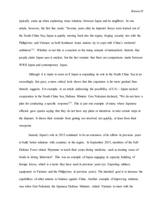 Breese 27
typically came up when explaining tense relations between Japan and its neighbors. In one
article, however, the first line reads: “Seventy years after its imperial forces were kicked out of
the South China Sea, Japan is quietly moving back into the region, forging security ties with the
Philippines and Vietnam as both Southeast Asian nations try to cope with China’s territorial
ambitions”13. Whether or not this is a reaction to the rising amount of nationalistic rhetoric that
people claim Japan uses is unclear, but the fact remains that there are comparisons made between
WWII Japan and contemporary Japan.
Although it is made to seem as if Japan is expanding its role in the South China Sea at an
exceedingly fast pace, a more critical look shows that this expansion is far more gradual than
rhetoric suggests. For example, in an article addressing the possibility of U.S.—Japan tactical
cooperation in the South China Sea, Defense Minister Gen Nakatani declared, “We do not have a
plan for conducting a specific response”27. This is just one example of many where Japanese
officials gave quotes saying that they do not have any plans or intentions to take certain steps in
the disputes. It shows their restraint from getting too involved too quickly, at least from their
viewpoint.
Instead, Japan’s role in 2015 continued to be an extension of its efforts in previous years
to build better relations with countries in the region. In September 2015, members of the Self-
Defense Force visited Myanmar to teach their corps diving medicine, such as treating cases of
bends in diving fishermen4. This was an example of Japan engaging in capacity building of
foreign forces, which is a tactic they have used in previous years (ex. Exporting military
equipment to Vietnam and the Philippines in previous years). The intended goal is to increase the
capabilities of other nations to balance against China. Another example of improving relations
was when Gen Nakatani, the Japanese Defense Minister, visited Vietnam to meet with his
 