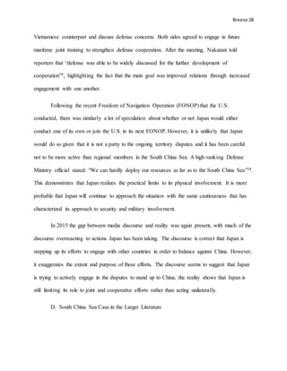 Breese 28
Vietnamese counterpart and discuss defense concerns. Both sides agreed to engage in future
maritime joint training to strengthen defense cooperation. After the meeting, Nakatani told
reporters that “defense was able to be widely discussed for the further development of
cooperation”4, highlighting the fact that the main goal was improved relations through increased
engagement with one another.
Following the recent Freedom of Navigation Operation (FONOP) that the U.S.
conducted, there was similarly a lot of speculation about whether or not Japan would either
conduct one of its own or join the U.S. in its next FONOP. However, it is unlikely that Japan
would do so given that it is not a party to the ongoing territory disputes and it has been careful
not to be more active than regional members in the South China Sea. A high-ranking Defense
Ministry official stated: “We can hardly deploy our resources as far as to the South China Sea”34.
This demonstrates that Japan realizes the practical limits to its physical involvement. It is more
probable that Japan will continue to approach the situation with the same cautiousness that has
characterized its approach to security and military involvement.
In 2015 the gap between media discourse and reality was again present, with much of the
discourse overreacting to actions Japan has been taking. The discourse is correct that Japan is
stepping up its efforts to engage with other countries in order to balance against China. However,
it exaggerates the extent and purpose of these efforts. The discourse seems to suggest that Japan
is trying to actively engage in the disputes to stand up to China; the reality shows that Japan is
still limiting its role to joint and cooperative efforts rather than acting unilaterally.
D. South China Sea Case in the Larger Literature
 