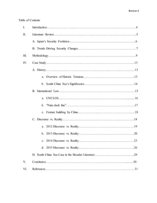 Breese 3
Table of Contents
I. Introduction……………………………………………………………………………4
II. Literature Review……………………………………………………………………...5
A. Japan’s Security Evolution………….…………………………………………….6
B. Trends Driving Security Changes…………………………………………………7
III. Methodology…………………………………………………………………………..9
IV. Case Study…………………………………………………………………………...13
A. History……………………………………………………………………………13
a. Overview of Historic Tensions…………………………………………..13
b. South China Sea’s Significance………………………………………….14
B. International Law………………………………………………………………...15
a. UNCLOS…………………………………………………………...........16
b. “Nine-dash line”………………………………………………………….17
c. Feature building by China………………………………………………..18
C. Discourse vs. Reality…………………………………………………………….18
a. 2012 Discourse vs. Reality………………………………………………19
b. 2013 Discourse vs. Reality………………………………………………20
c. 2014 Discourse vs. Reality………………………………………………23
d. 2015 Discourse vs. Reality………………………………………………26
D. South China Sea Case in the Broader Literature………………………………...29
V. Conclusion……………………………………………………………………..........30
VI. References……………………………………………………………………………31
 