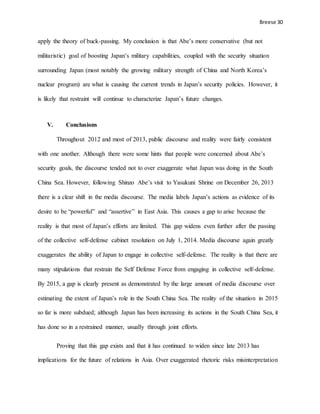 Breese 30
apply the theory of buck-passing. My conclusion is that Abe’s more conservative (but not
militaristic) goal of boosting Japan’s military capabilities, coupled with the security situation
surrounding Japan (most notably the growing military strength of China and North Korea’s
nuclear program) are what is causing the current trends in Japan’s security policies. However, it
is likely that restraint will continue to characterize Japan’s future changes.
V. Conclusions
Throughout 2012 and most of 2013, public discourse and reality were fairly consistent
with one another. Although there were some hints that people were concerned about Abe’s
security goals, the discourse tended not to over exaggerate what Japan was doing in the South
China Sea. However, following Shinzo Abe’s visit to Yasukuni Shrine on December 26, 2013
there is a clear shift in the media discourse. The media labels Japan’s actions as evidence of its
desire to be “powerful” and “assertive” in East Asia. This causes a gap to arise because the
reality is that most of Japan’s efforts are limited. This gap widens even further after the passing
of the collective self-defense cabinet resolution on July 1, 2014. Media discourse again greatly
exaggerates the ability of Japan to engage in collective self-defense. The reality is that there are
many stipulations that restrain the Self Defense Force from engaging in collective self-defense.
By 2015, a gap is clearly present as demonstrated by the large amount of media discourse over
estimating the extent of Japan’s role in the South China Sea. The reality of the situation in 2015
so far is more subdued; although Japan has been increasing its actions in the South China Sea, it
has done so in a restrained manner, usually through joint efforts.
Proving that this gap exists and that it has continued to widen since late 2013 has
implications for the future of relations in Asia. Over exaggerated rhetoric risks misinterpretation
 