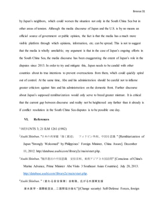 Breese 31
by Japan’s neighbors, which could worsen the situation not only in the South China Sea but in
other areas of tension. Although the media discourse of Japan and the U.S. is by no means an
official source of government or public opinion, the fact is that the media has a much more
visible platform through which opinions, information, etc. can be spread. This is not to suggest
that the media is wholly unreliable; my argument is that in the case of Japan’s ongoing efforts in
the South China Sea, the media discourse has been exaggerating the extent of Japan’s role in the
disputes since 2013. In order to try and mitigate this, Japan needs to be candid with other
countries about its true intentions to prevent overreactions from them, which could quickly spiral
out of control. At the same time, Abe and his administration should be careful not to inflame
greater criticism against him and his administration on the domestic front. Further discourse
about Japan’s supposed remilitarization would only serve to breed greater mistrust. It is critical
that the current gap between discourse and reality not be heightened any further than it already is
if conflict resolution in the South China Sea disputes is to be possible one day.
VI. References
11833 UNTS 3; 21 ILM 1261 (1982)
2Asahi Shinbun. "日本の再軍備「強く歓迎」 フィリピン外相、中国を意識 " [Remilitarization of
Japan "Strongly Welcomed" by Philippines’ Foreign Minister, China Aware]. December
11, 2012. http://database.asahi.com/library2e/main/start.php.
3Asahi Shinbun. "海洋進出の中国意識 安倍首相、東南アジア３カ国訪問" [Conscious of China's
Marine Advance, Prime Minister Abe Visits 3 Southeast Asian Countries]. July 28, 2013.
http://database.asahi.com/library2e/main/start.php.
4Asahi Shinbun. "（ 変 わ る 安 全 保 障 ）自衛 隊、広 がる外 国軍支 援
潜 水 医 学 ・ 国際航 空法…二 国間 協力強 化"[(Change security) Self-Defense Forces, foreign
 