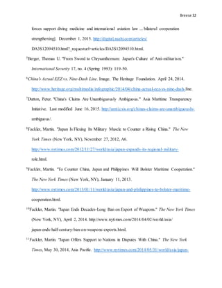 Breese 32
forces support diving medicine and international aviation law ... bilateral cooperation
strengthening]. December 1, 2015. http://digital.asahi.com/articles/
DA3S12094510.html?_requesturl=articles/DA3S12094510.html.
5Berger, Thomas U. "From Sword to Chrysanthemum: Japan's Culture of Anti-militarism."
International Security 17, no. 4 (Spring 1993): 119-50.
6China's Actual EEZ vs. Nine-Dash Line. Image. The Heritage Foundation. April 24, 2014.
http://www.heritage.org/multimedia/infographic/2014/04/china-actual-eez-vs-nine-dash-line.
7Dutton, Peter. "China's Claims Are Unambiguously Ambiguous." Asia Maritime Transparency
Initiative. Last modified June 16, 2015. http://amti.csis.org/chinas-claims-are-unambiguously-
ambiguous/.
8Fackler, Martin. "Japan Is Flexing Its Military Muscle to Counter a Rising China." The New
York Times (New York, NY), November 27, 2012, A6.
http://www.nytimes.com/2012/11/27/world/asia/japan-expands-its-regional-military-
role.html.
9Fackler, Martin. "To Counter China, Japan and Philippines Will Bolster Maritime Cooperation."
The New York Times (New York, NY), January 11, 2013.
http://www.nytimes.com/2013/01/11/world/asia/japan-and-philippines-to-bolster-maritime-
cooperation.html.
10Fackler, Martin. "Japan Ends Decades-Long Ban on Export of Weapons." The New York Times
(New York, NY), April 2, 2014. http://www.nytimes.com/2014/04/02/world/asia/
japan-ends-half-century-ban-on-weapons-exports.html.
11Fackler, Martin. "Japan Offers Support to Nations in Disputes With China." The New York
Times, May 30, 2014, Asia Pacific. http://www.nytimes.com/2014/05/31/world/asia/japan-
 