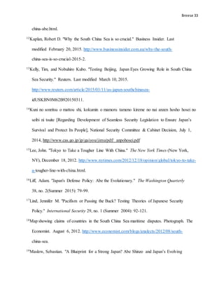 Breese 33
china-abe.html.
12Kaplan, Robert D. "Why the South China Sea is so crucial." Business Insider. Last
modified February 20, 2015. http://www.businessinsider.com.au/why-the-south-
china-sea-is-so-crucial-2015-2.
13Kelly, Tim, and Nobuhiro Kubo. "Testing Beijing, Japan Eyes Growing Role in South China
Sea Security." Reuters. Last modified March 10, 2015.
http://www.reuters.com/article/2015/03/11/us-japan-southchinasea-
idUSKBN0M62B920150311.
14Kuni no sonritsu o mattou shi, kokumin o mamoru tameno kireme no nai anzen hosho hosei no
seibi ni tsuite [Regarding Development of Seamless Security Legislation to Ensure Japan’s
Survival and Protect Its People], National Security Committee & Cabinet Decision, July 1,
2014, http://www.cas.go.jp/jp/gaiyou/jimu/pdf/ anpohosei.pdf
15Lee, John. "Tokyo to Take a Tougher Line With China." The New York Times (New York,
NY), December 18, 2012. http://www.nytimes.com/2012/12/18/opinion/global/tokyo-to-take-
a-tougher-line-with-china.html.
16Liff, Adam. "Japan's Defense Policy: Abe the Evolutionary." The Washington Quarterly
38, no. 2(Summer 2015): 79-99.
17Lind, Jennifer M. "Pacifism or Passing the Buck? Testing Theories of Japanese Security
Policy." International Security 29, no. 1 (Summer 2004): 92-121.
18Map showing claims of countries in the South China Sea maritime disputes. Photograph. The
Economist. August 6, 2012. http://www.economist.com/blogs/analects/2012/08/south-
china-sea.
19Maslow, Sebastian. "A Blueprint for a Strong Japan? Abe Shinzo and Japan’s Evolving
 