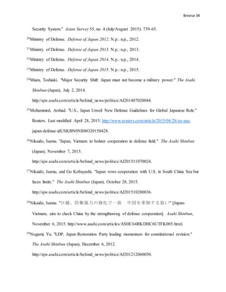 Breese 34
Security System." Asian Survey 55, no. 4 (July/August 2015): 739-65.
20Ministry of Defense. Defense of Japan 2012. N.p.: n.p., 2012.
21Ministry of Defense. Defense of Japan 2013. N.p.: n.p., 2013.
22Ministry of Defense. Defense of Japan 2014. N.p.: n.p., 2014.
23Ministry of Defense. Defense of Japan 2015. N.p.: n.p., 2015.
24Miura, Toshiaki. "Major Security Shift: Japan must not become a military power." The Asahi
Shinbun (Japan), July 2, 2014.
http://ajw.asahi.com/article/behind_news/politics/AJ201407020044.
25Mohammed, Arshad. "U.S., Japan Unveil New Defense Guidelines for Global Japanese Role."
Reuters. Last modified April 28, 2015. http://www.reuters.com/article/2015/04/28/us-usa-
japan-defense-idUSKBN0NI08O20150428.
26Nikaido, Isamu. "Japan, Vietnam to bolster cooperation in defense field." The Asahi Shinbun
(Japan), November 7, 2015.
http://ajw.asahi.com/article/behind_news/politics/AJ201511070024.
27Nikaido, Isamu, and Go Kobayashi. "Japan vows cooperation with U.S. in South China Sea but
faces limits." The Asahi Shinbun (Japan), October 28, 2015.
http://ajw.asahi.com/article/behind_news/politics/AJ201510280036.
28Nikaido, Isamu. "日越、防衛協力の強化で一致 中国を牽制する狙い" [Japan-
Vietnam, aim to check China by the strengthening of defense cooperation]. Asahi Shinbun,
November 6, 2015. http://www.asahi.com/articles/ASHC64RKDHC6UTFK005.html.
29Nogami, Yu. "LDP, Japan Restoration Party leading momentum for constitutional revision."
The Asahi Shinbun (Japan), December 6, 2012.
http://ajw.asahi.com/article/behind_news/politics/AJ201212060050.
 