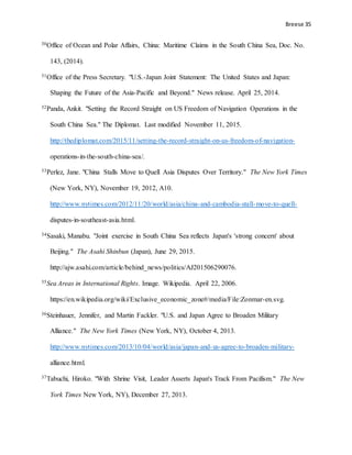 Breese 35
30Office of Ocean and Polar Affairs, China: Maritime Claims in the South China Sea, Doc. No.
143, (2014).
31Office of the Press Secretary. "U.S.-Japan Joint Statement: The United States and Japan:
Shaping the Future of the Asia-Pacific and Beyond." News release. April 25, 2014.
32Panda, Ankit. "Setting the Record Straight on US Freedom of Navigation Operations in the
South China Sea." The Diplomat. Last modified November 11, 2015.
http://thediplomat.com/2015/11/setting-the-record-straight-on-us-freedom-of-navigation-
operations-in-the-south-china-sea/.
33Perlez, Jane. "China Stalls Move to Quell Asia Disputes Over Territory." The New York Times
(New York, NY), November 19, 2012, A10.
http://www.nytimes.com/2012/11/20/world/asia/china-and-cambodia-stall-move-to-quell-
disputes-in-southeast-asia.html.
34Sasaki, Manabu. "Joint exercise in South China Sea reflects Japan's 'strong concern' about
Beijing." The Asahi Shinbun (Japan), June 29, 2015.
http://ajw.asahi.com/article/behind_news/politics/AJ201506290076.
35Sea Areas in International Rights. Image. Wikipedia. April 22, 2006.
https://en.wikipedia.org/wiki/Exclusive_economic_zone#/media/File:Zonmar-en.svg.
36Steinhauer, Jennifer, and Martin Fackler. "U.S. and Japan Agree to Broaden Military
Alliance." The New York Times (New York, NY), October 4, 2013.
http://www.nytimes.com/2013/10/04/world/asia/japan-and-us-agree-to-broaden-military-
alliance.html.
37Tabuchi, Hiroko. "With Shrine Visit, Leader Asserts Japan's Track From Pacifism." The New
York Times New York, NY), December 27, 2013.
 