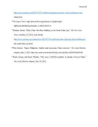 Breese 36
http://www.nytimes.com/2013/12/27/world/asia/japanese-premier-visits-contentious-war-
shrine.html.
38The Japan Times. http://ipm-archives.japantimes.co.jp/dpscripts/
DpSearch.dll?DpSearchInit&L_LANGUAGE=0.
39Watkins, Derek. "What China Has Been Building in the South China Sea." The New York
Times, October 27, 2015, Asia Pacific.
http://www.nytimes.com/interactive/2015/07/30/world/asia/what-china-has-been-building-in-
the-south-china-sea.html.
40Wire Service. "Japan, Philippines huddle amid increasing China concerns." The Asahi Shinbun
(Japan), June 3, 2015. http://ajw.asahi.com/article/behind_news/politics/AJ201506030100.
41Ikejiri, Kazuo, and Isamu Nikaido. “Abe woos 3 ASEAN countries in attempt to box in China.”
The Asahi Shinbun (Japan), July 29, 2013.
 